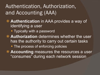 Authentication, Authorization, and Accounting (AAA) Authentication  in AAA provides a way of identifying a user Typically with a password Authorization  determines whether the user has the authority to carry out certain tasks The process of enforcing policies Accounting  measures the resources a user “consumes” during each network session 