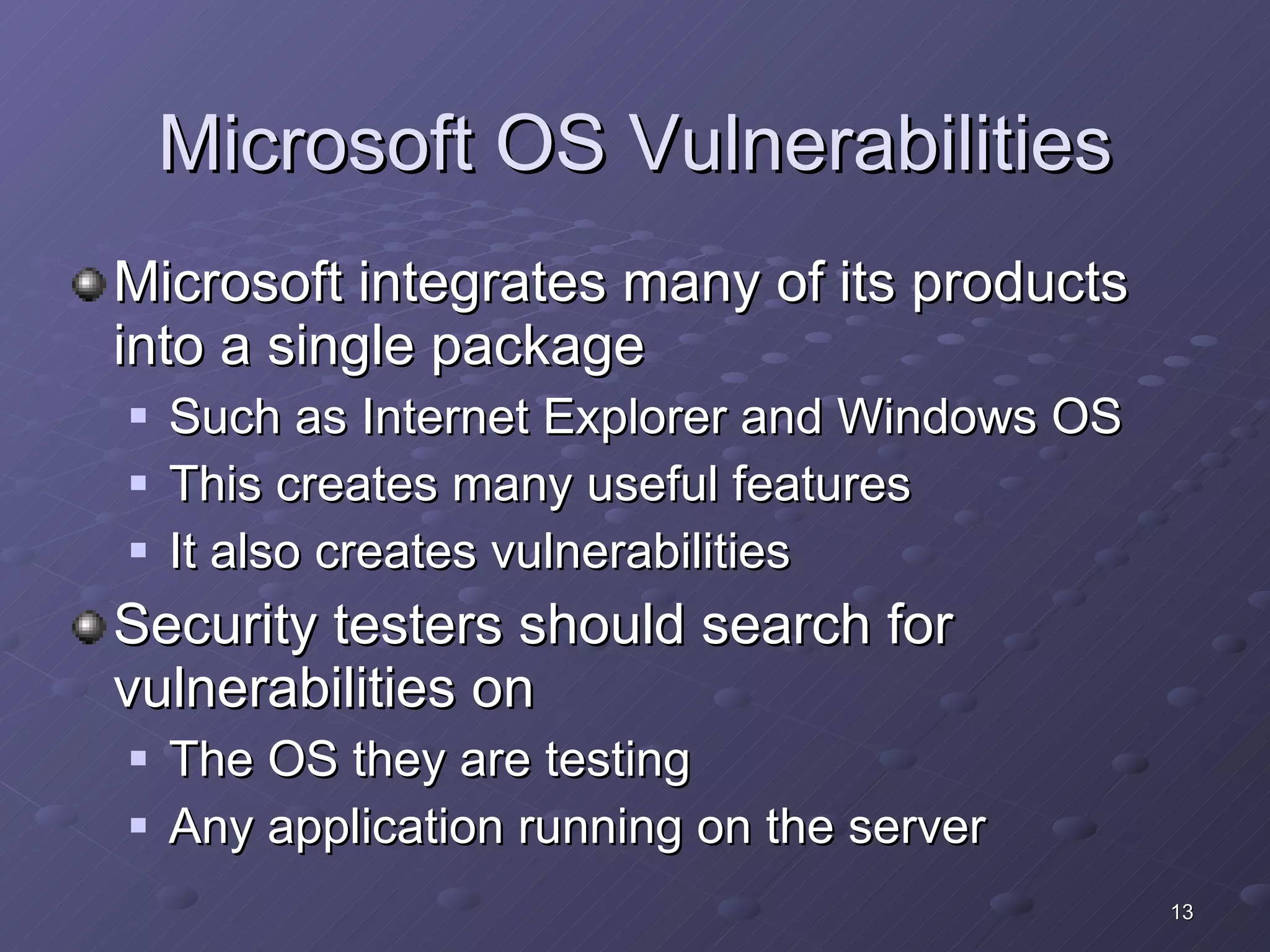 Microsoft OS Vulnerabilities Microsoft integrates many of its products into a single package Such as Internet Explorer and Windows OS This creates many useful features It also creates vulnerabilities  Security testers should search for vulnerabilities on The OS they are testing Any application running on the server 