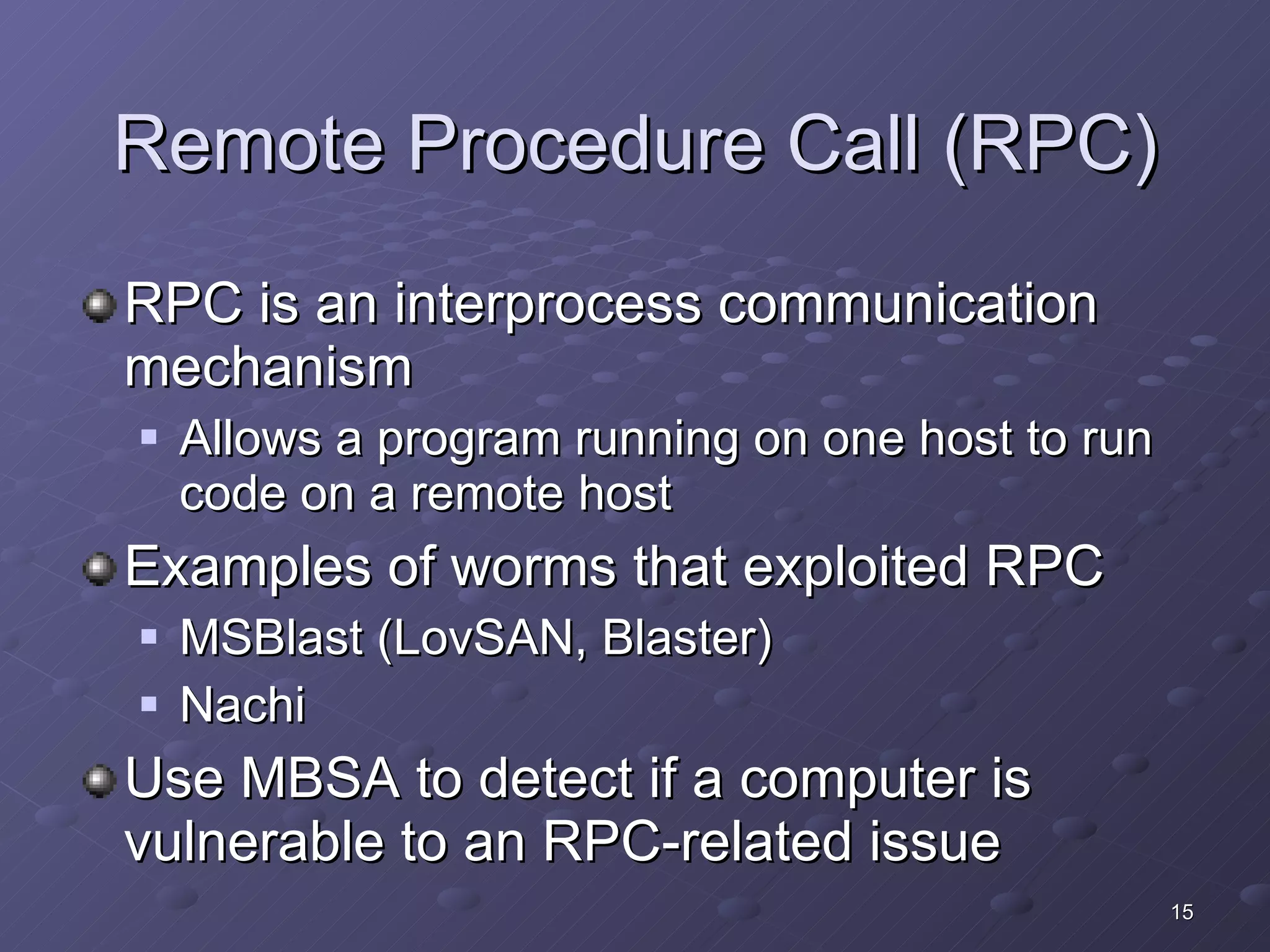 Remote Procedure Call (RPC) RPC is an interprocess communication mechanism Allows a program running on one host to run code on a remote host Examples of worms that exploited RPC MSBlast (LovSAN, Blaster) Nachi Use MBSA to detect if a computer is vulnerable to an RPC-related issue 