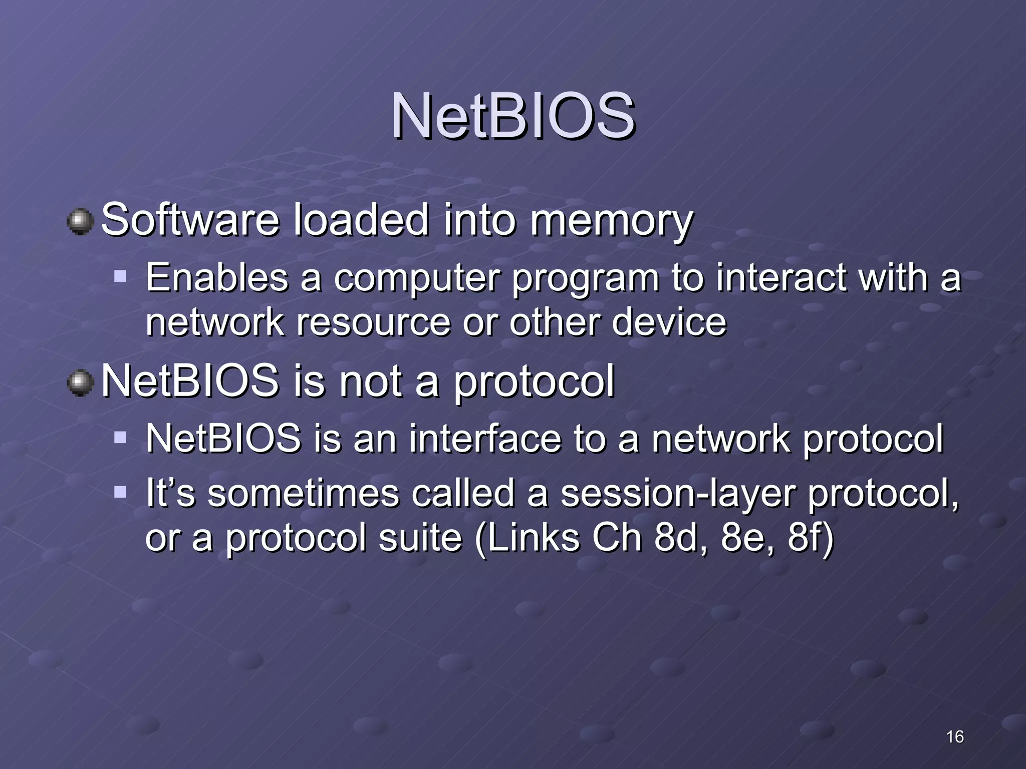 NetBIOS Software loaded into memory  Enables a computer program to interact with a network resource or other device NetBIOS is not a protocol NetBIOS is an interface to a network protocol It’s sometimes called a session-layer protocol, or a protocol suite (Links Ch 8d, 8e, 8f) 