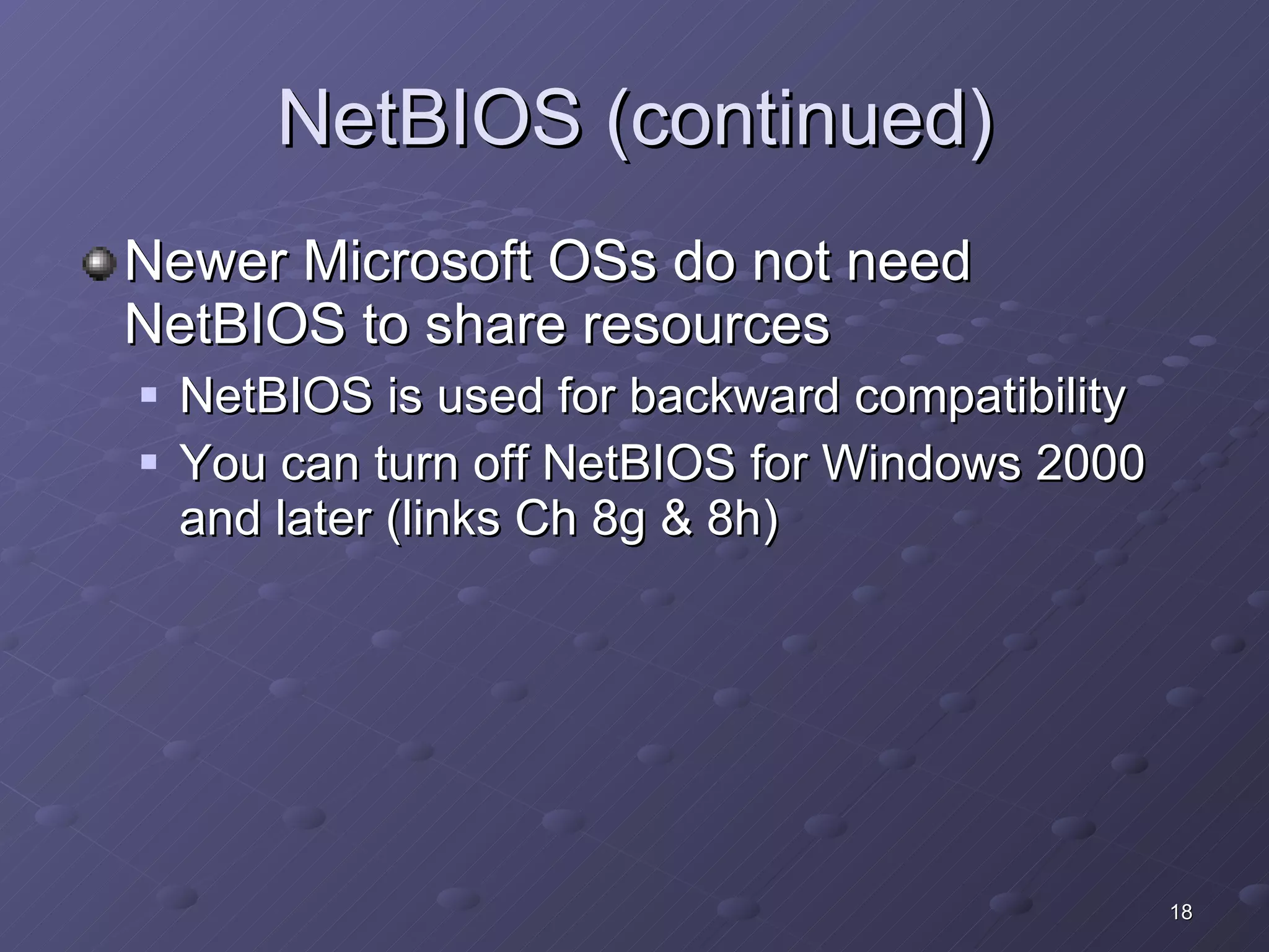 NetBIOS (continued) Newer Microsoft OSs do not need NetBIOS to share resources NetBIOS is used for backward compatibility You can turn off NetBIOS for Windows 2000 and later (links Ch 8g & 8h) 