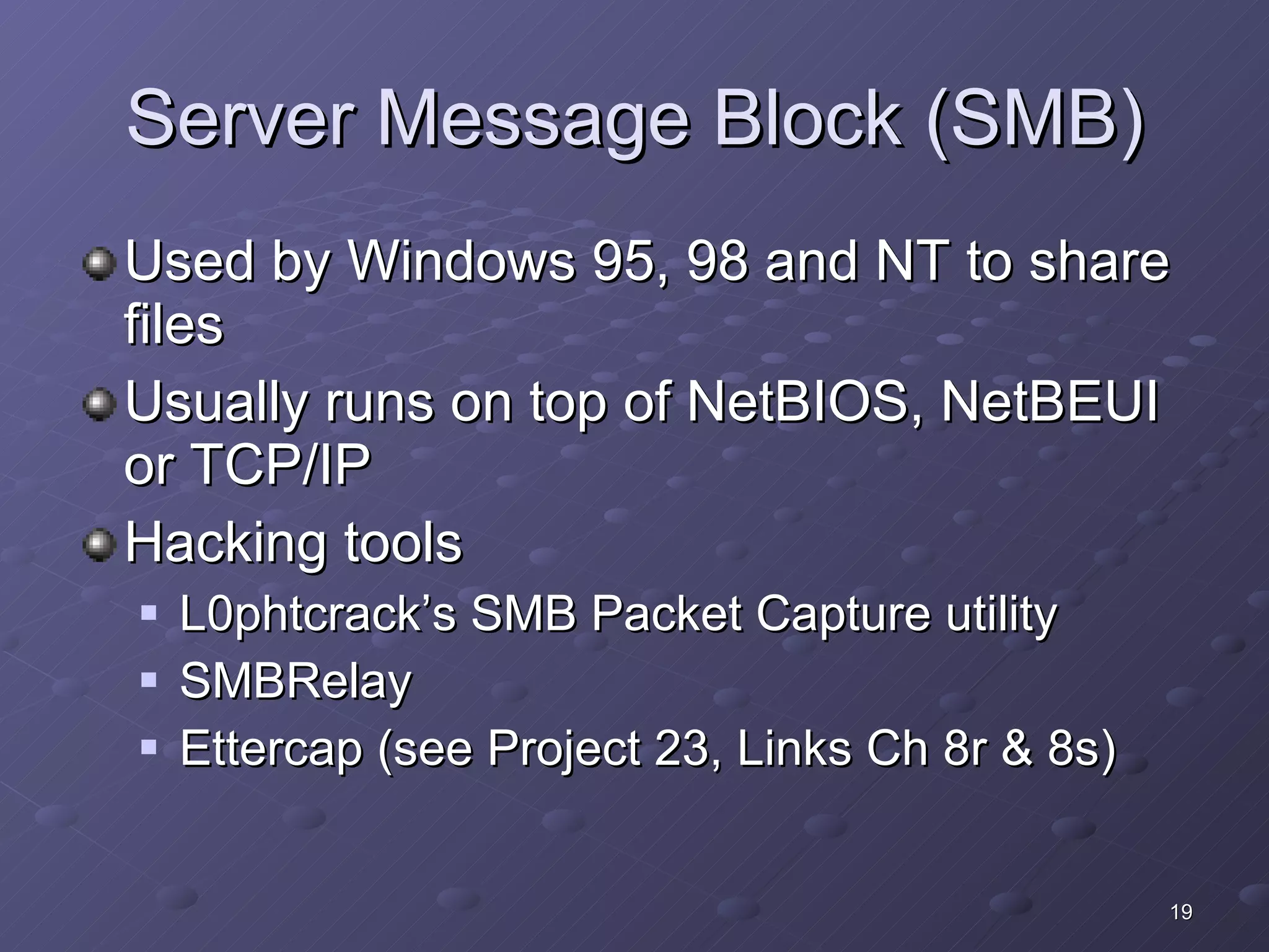 Server Message Block (SMB) Used by Windows 95, 98 and NT to share files Usually runs on top of NetBIOS, NetBEUI or TCP/IP Hacking tools L0phtcrack’s SMB Packet Capture utility SMBRelay Ettercap (see Project 23, Links Ch 8r & 8s) 