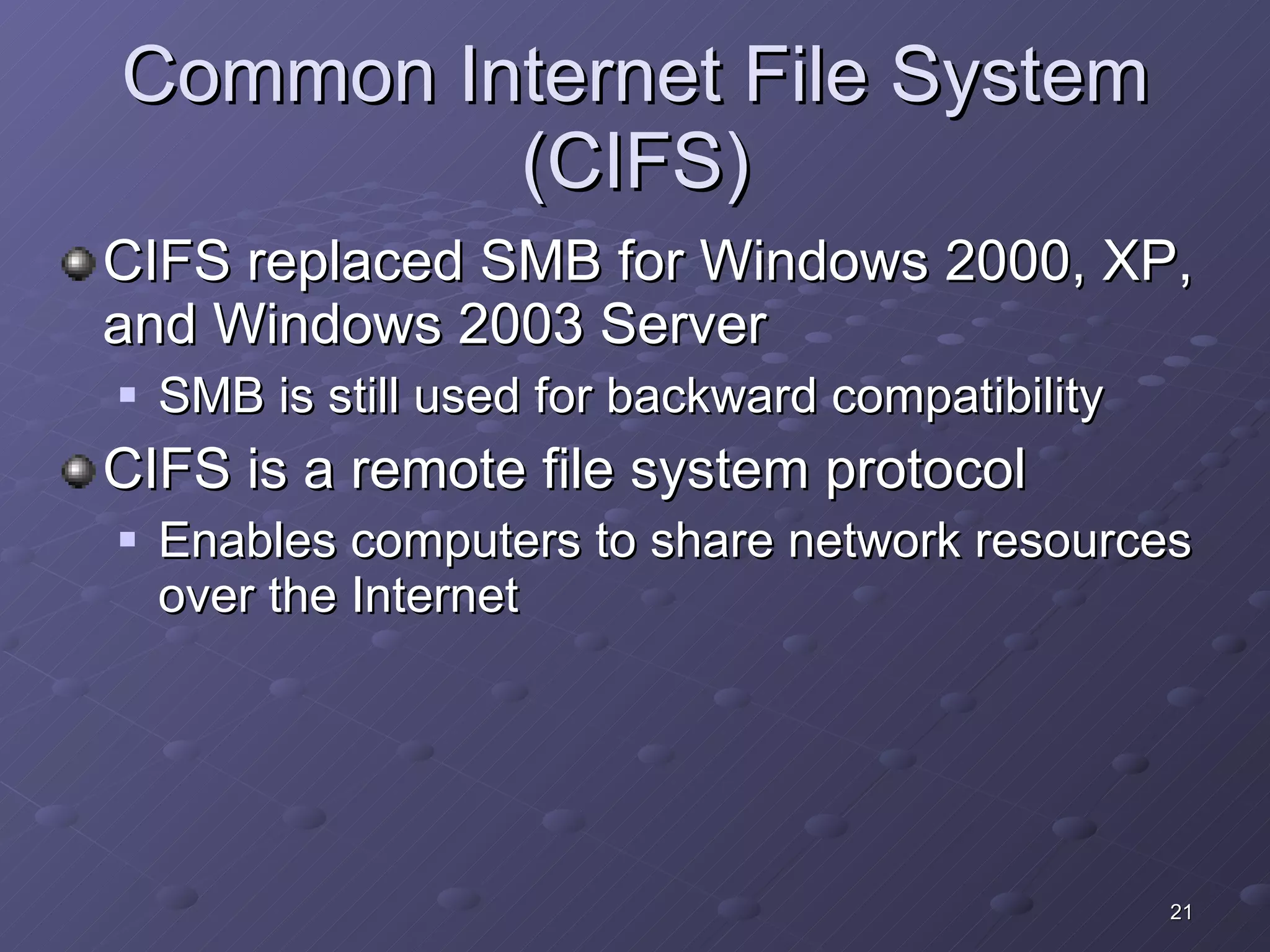 Common Internet File System (CIFS) CIFS replaced SMB for Windows 2000, XP, and Windows 2003 Server SMB is still used for backward compatibility CIFS is a remote file system protocol  Enables computers to share network resources over the Internet 