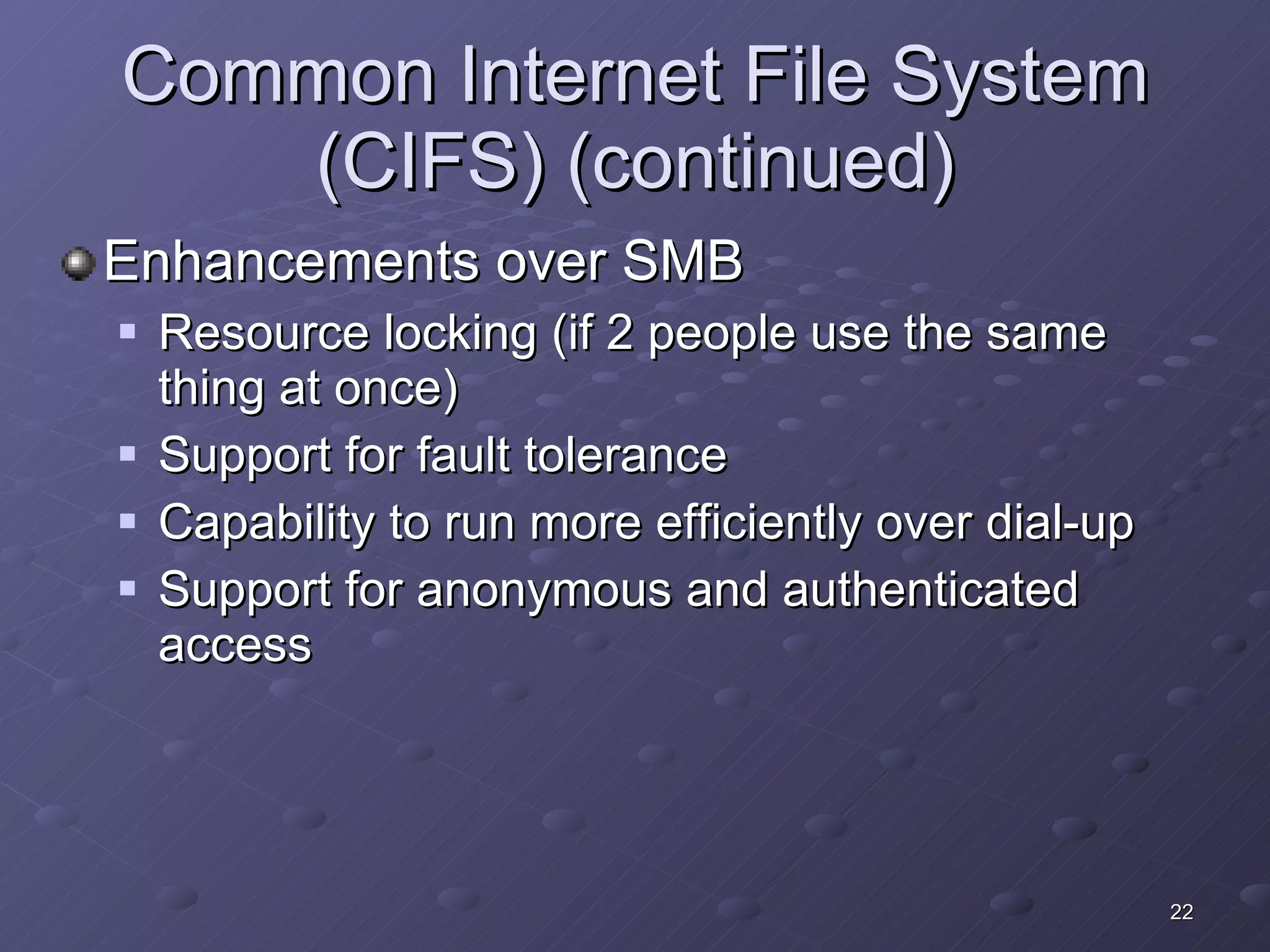 Common Internet File System (CIFS) (continued) Enhancements over SMB Resource locking (if 2 people use the same thing at once) Support for fault tolerance Capability to run more efficiently over dial-up Support for anonymous and authenticated access 