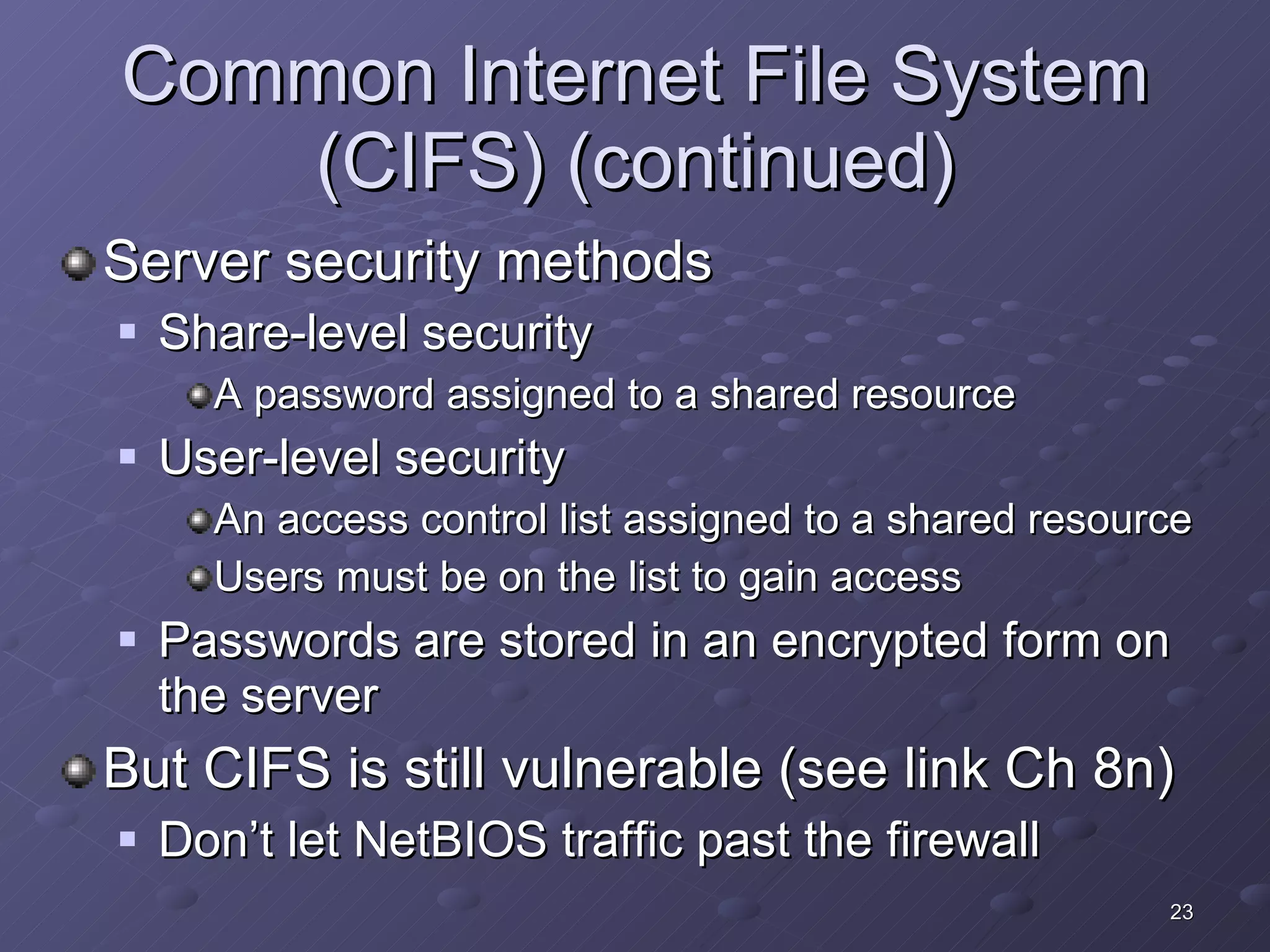 Common Internet File System (CIFS) (continued) Server security methods Share-level security A password assigned to a shared resource User-level security An access control list assigned to a shared resource Users must be on the list to gain access Passwords are stored in an encrypted form on the server But CIFS is still vulnerable (see link Ch 8n) Don’t let NetBIOS traffic past the firewall 