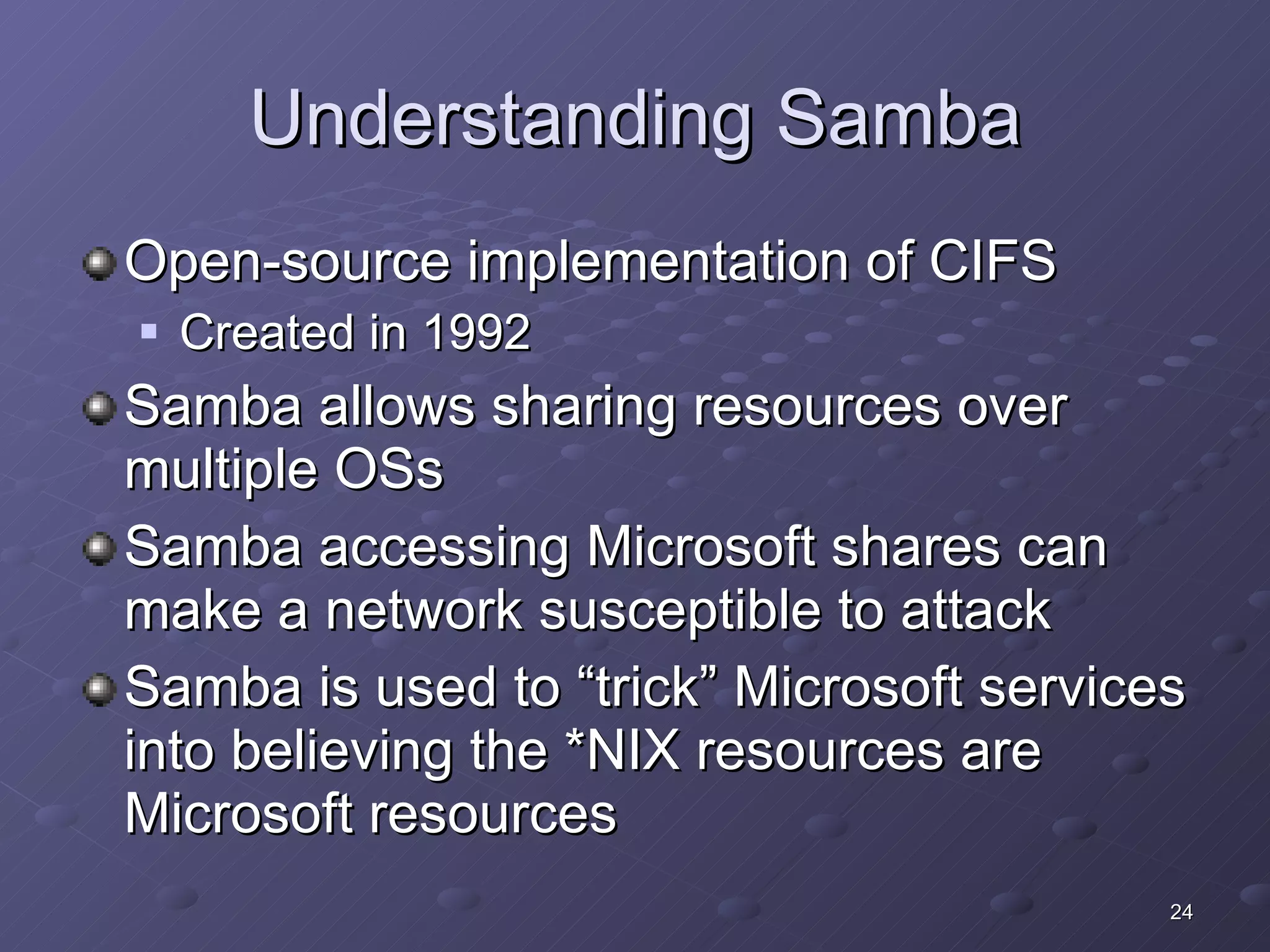 Understanding Samba Open-source implementation of CIFS Created in 1992 Samba allows sharing resources over multiple OSs Samba accessing Microsoft shares can make a network susceptible to attack Samba is used to “trick” Microsoft services into believing the *NIX resources are Microsoft resources 