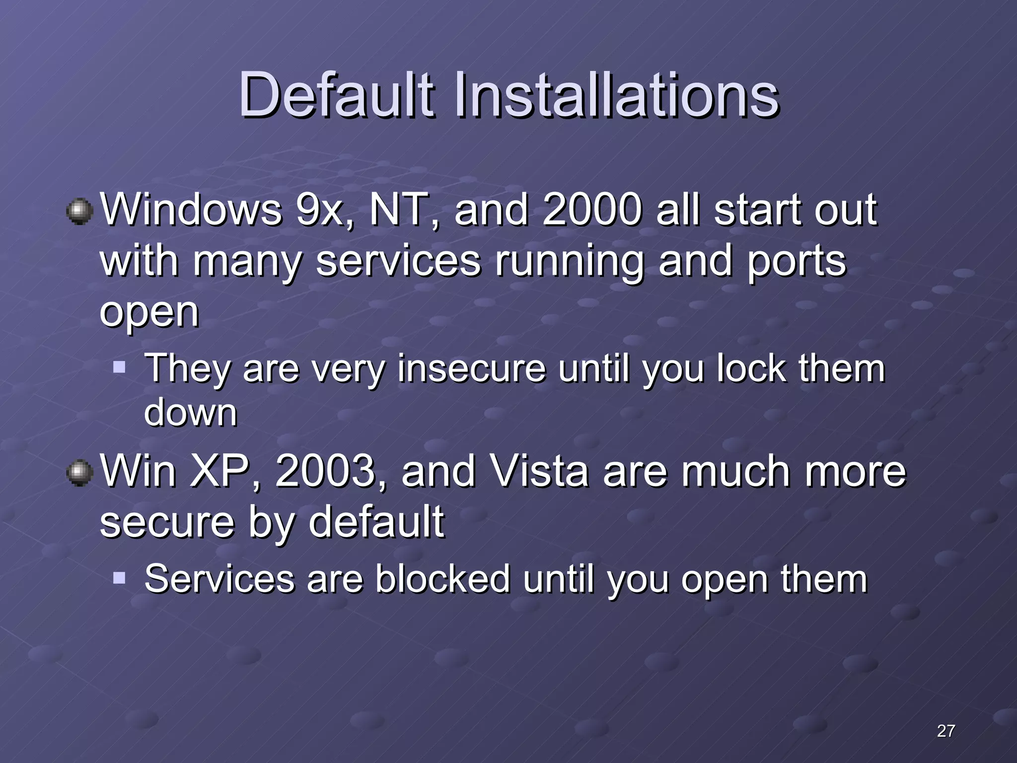 Default Installations Windows 9x, NT, and 2000 all start out with many services running and ports open They are very insecure until you lock them down Win XP, 2003, and Vista are much more secure by default Services are blocked until you open them 