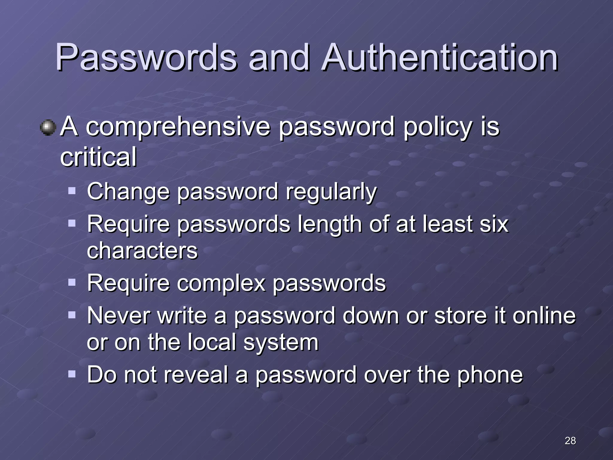 Passwords and Authentication A comprehensive password policy is critical Change password regularly Require passwords length of at least six characters Require complex passwords Never write a password down or store it online or on the local system Do not reveal a password over the phone 