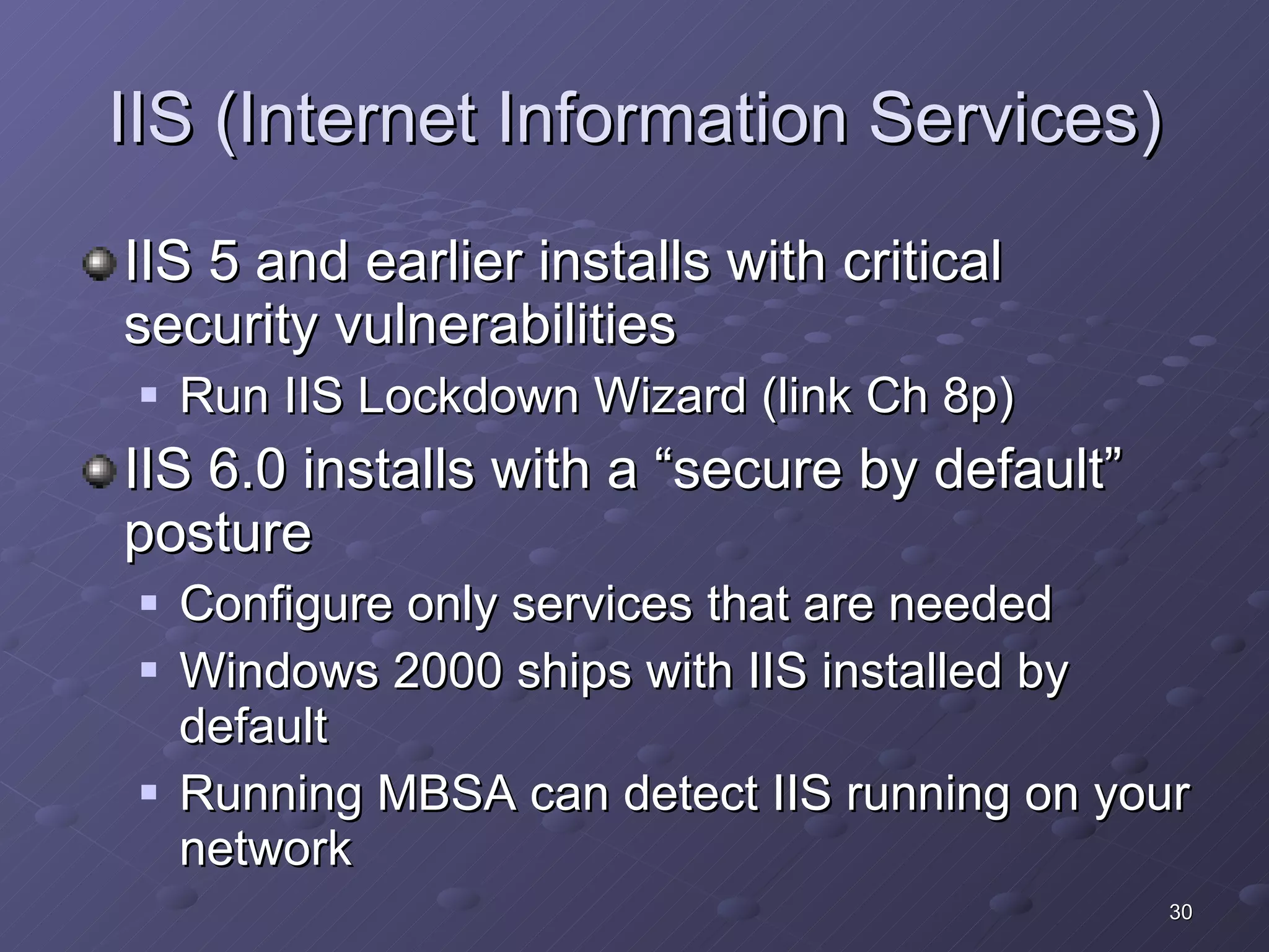 IIS (Internet Information Services) IIS 5 and earlier installs with critical security vulnerabilities Run IIS Lockdown Wizard (link Ch 8p) IIS 6.0 installs with a “secure by default” posture Configure only services that are needed Windows 2000 ships with IIS installed by default Running MBSA can detect IIS running on your network 