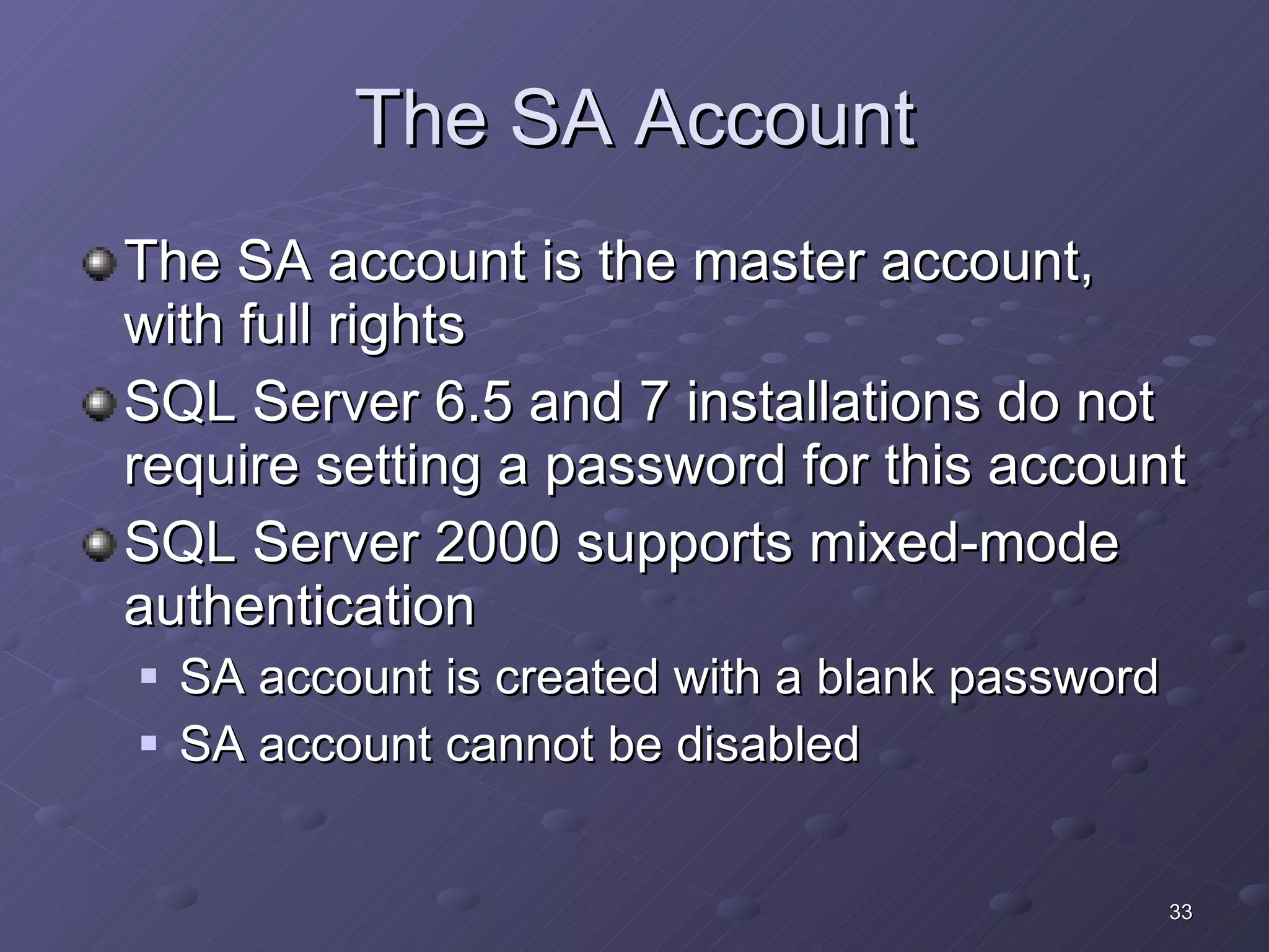 The SA Account The SA account is the master account, with full rights SQL Server 6.5 and 7 installations do not require setting a password for this account SQL Server 2000 supports mixed-mode authentication SA account is created with a blank password SA account cannot be disabled 