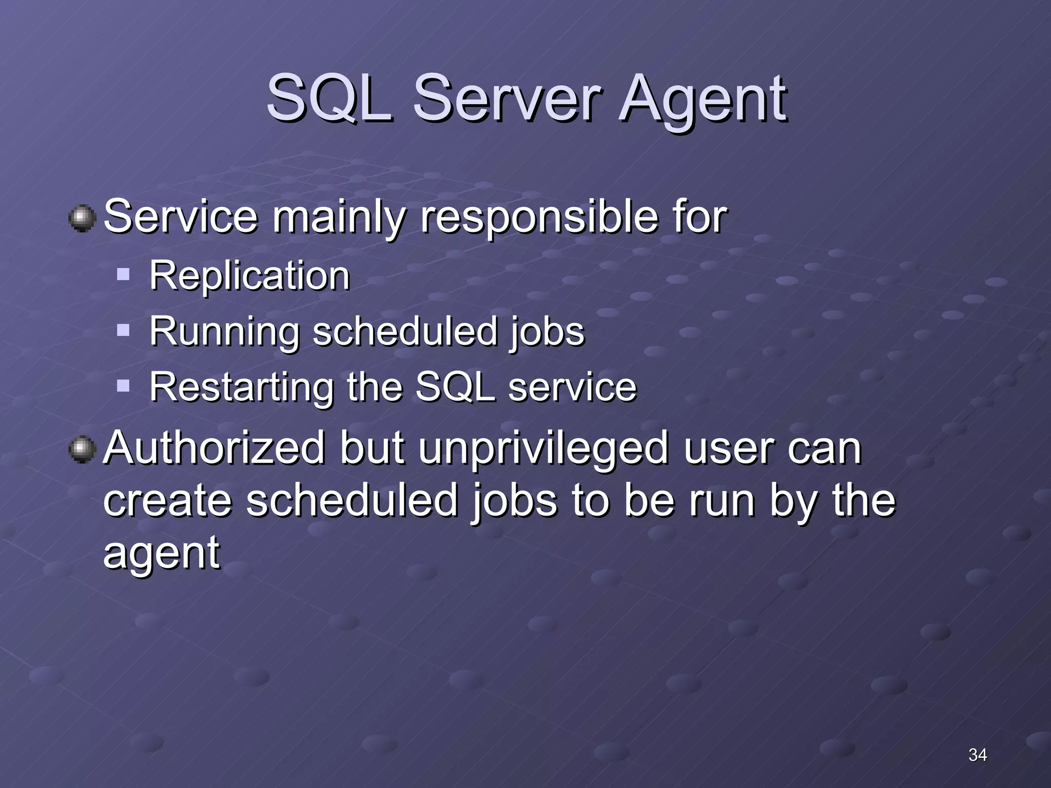 SQL Server Agent Service mainly responsible for Replication Running scheduled jobs Restarting the SQL service Authorized but unprivileged user can create scheduled jobs to be run by the agent 