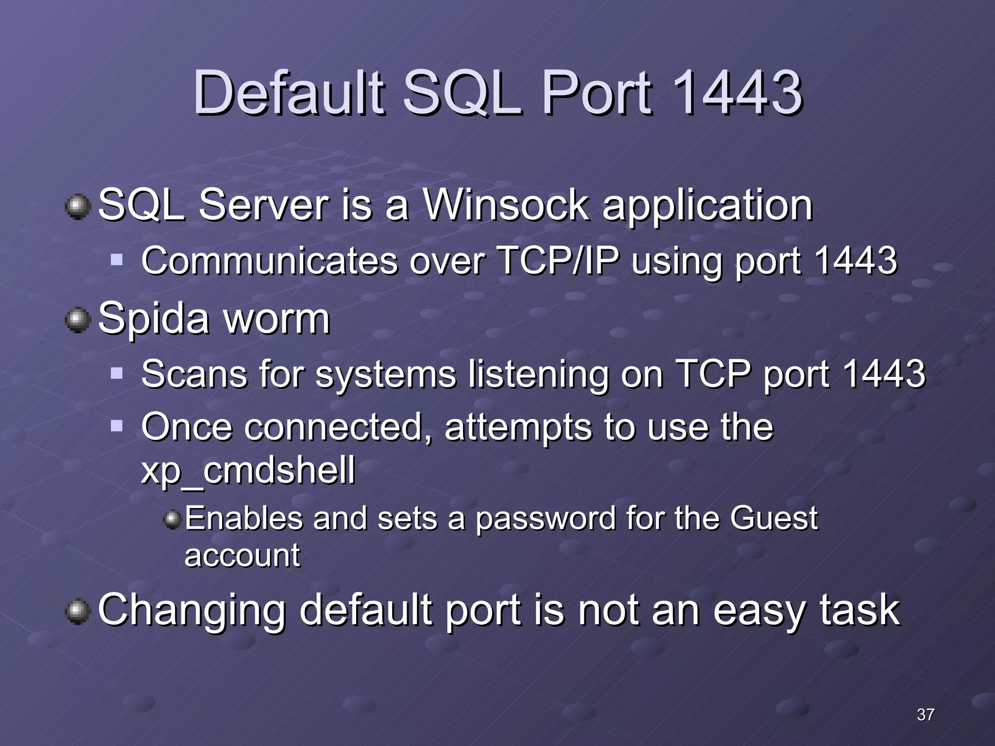 Default SQL Port 1443 SQL Server is a Winsock application Communicates over TCP/IP using port 1443 Spida worm Scans for systems listening on TCP port 1443 Once connected, attempts to use the xp_cmdshell Enables and sets a password for the Guest account Changing default port is not an easy task 