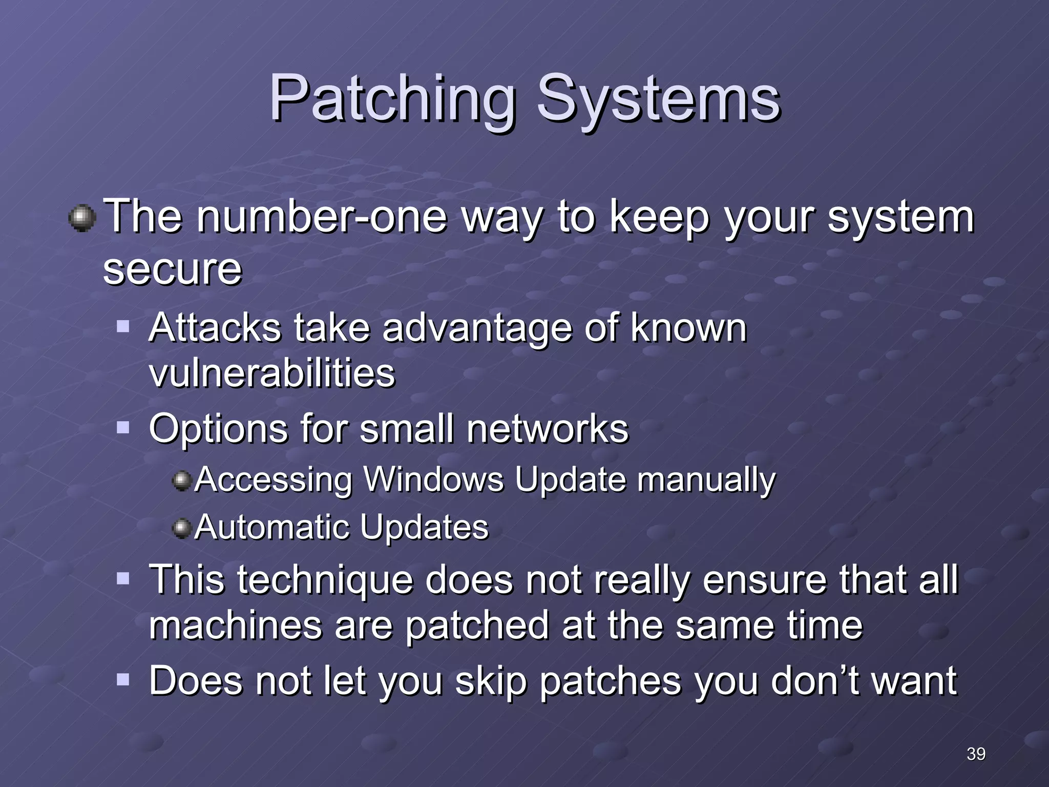 Patching Systems The number-one way to keep your system secure Attacks take advantage of known vulnerabilities Options for small networks Accessing Windows Update manually Automatic Updates This technique does not really ensure that all machines are patched at the same time Does not let you skip patches you don’t want 