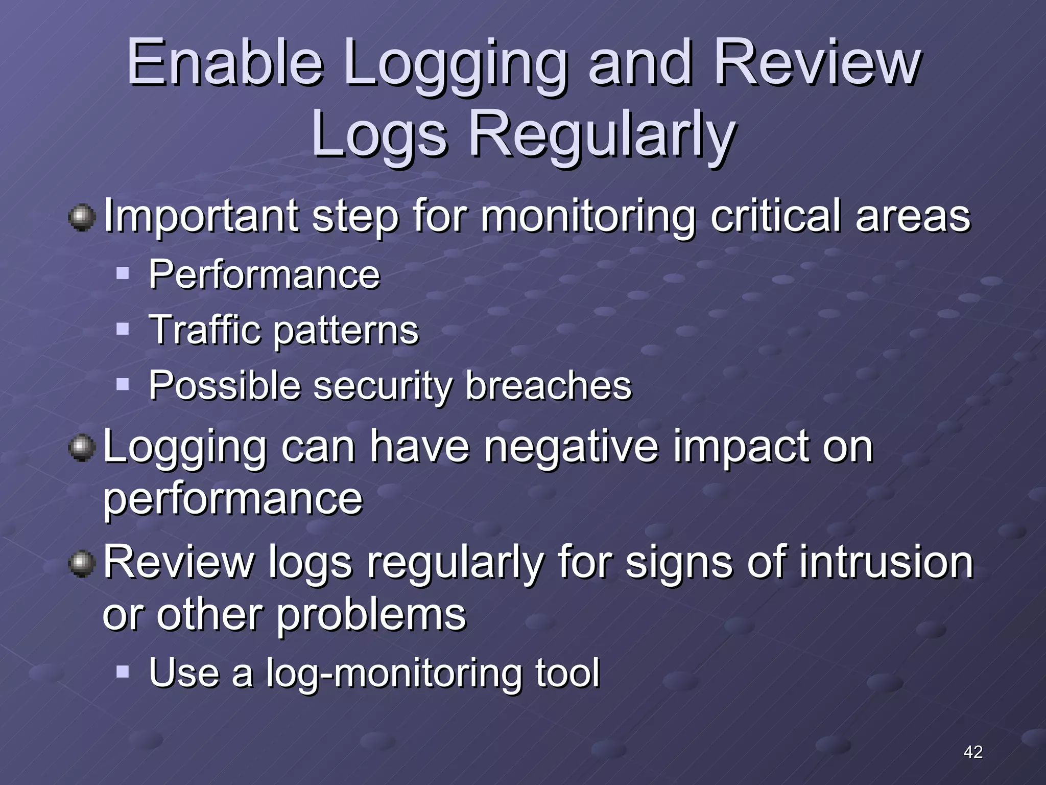 Enable Logging and Review Logs Regularly Important step for monitoring critical areas Performance Traffic patterns Possible security breaches Logging can have negative impact on performance Review logs regularly for signs of intrusion or other problems Use a log-monitoring tool 