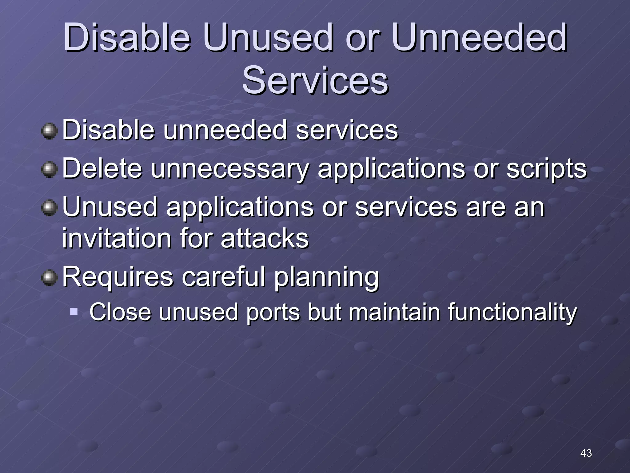 Disable Unused or Unneeded Services Disable unneeded services Delete unnecessary applications or scripts Unused applications or services are an invitation for attacks Requires careful planning Close unused ports but maintain functionality 
