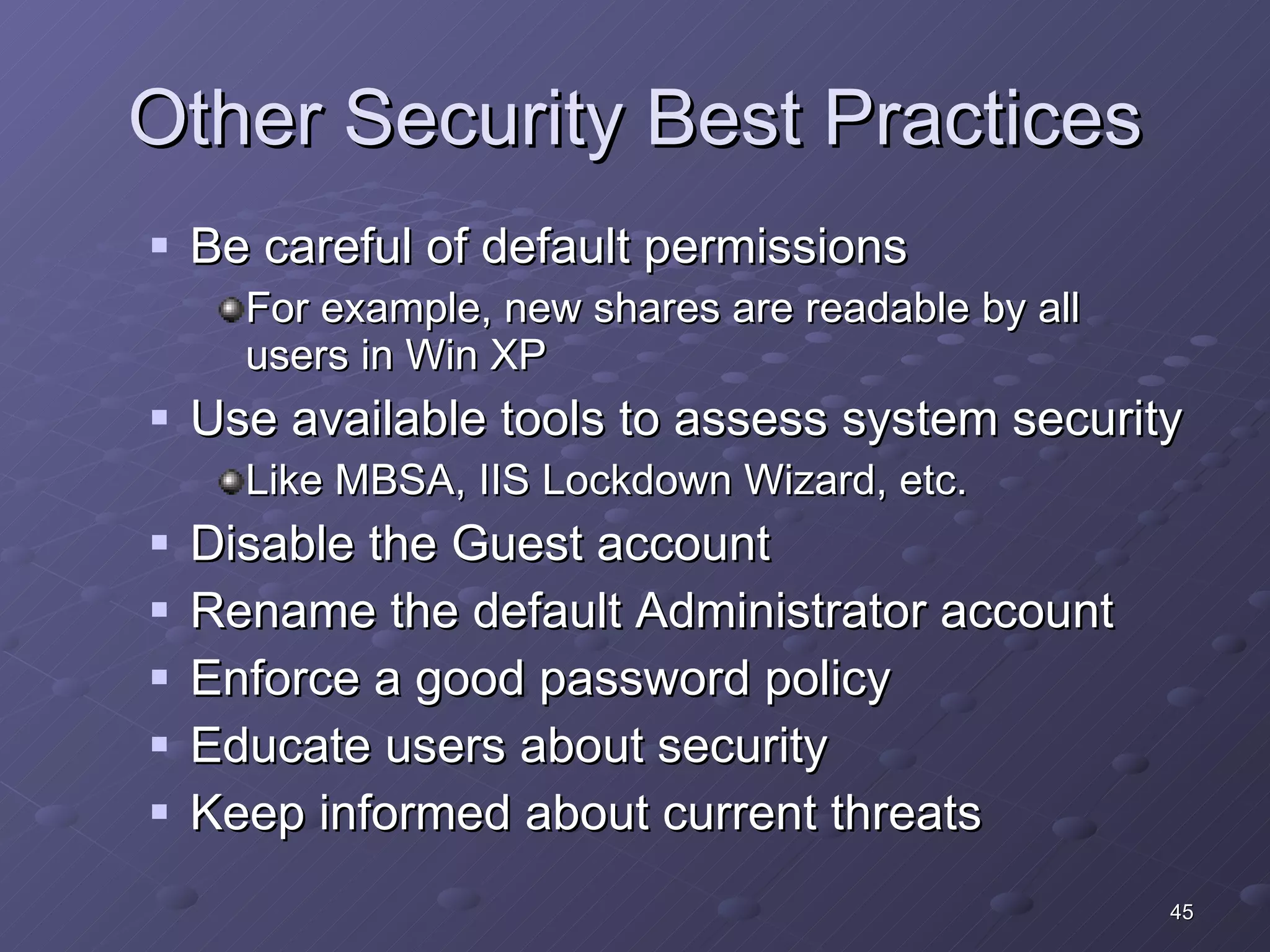 Other Security Best Practices Be careful of default permissions For example, new shares are readable by all users in Win XP  Use available tools to assess system security Like MBSA, IIS Lockdown Wizard, etc. Disable the Guest account Rename the default Administrator account Enforce a good password policy Educate users about security Keep informed about current threats 