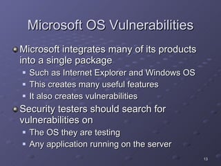 Microsoft OS Vulnerabilities Microsoft integrates many of its products into a single package Such as Internet Explorer and Windows OS This creates many useful features It also creates vulnerabilities  Security testers should search for vulnerabilities on The OS they are testing Any application running on the server 