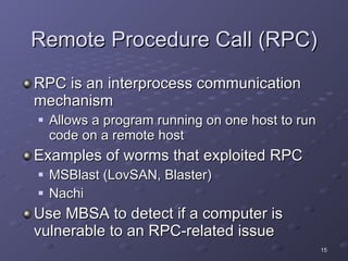 Remote Procedure Call (RPC) RPC is an interprocess communication mechanism Allows a program running on one host to run code on a remote host Examples of worms that exploited RPC MSBlast (LovSAN, Blaster) Nachi Use MBSA to detect if a computer is vulnerable to an RPC-related issue 