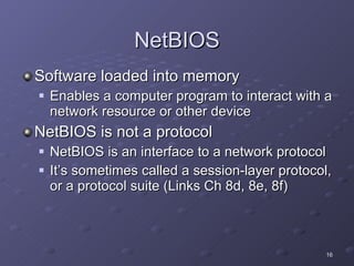 NetBIOS Software loaded into memory  Enables a computer program to interact with a network resource or other device NetBIOS is not a protocol NetBIOS is an interface to a network protocol It’s sometimes called a session-layer protocol, or a protocol suite (Links Ch 8d, 8e, 8f) 