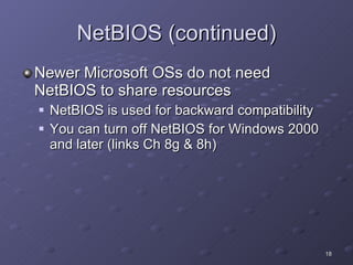 NetBIOS (continued) Newer Microsoft OSs do not need NetBIOS to share resources NetBIOS is used for backward compatibility You can turn off NetBIOS for Windows 2000 and later (links Ch 8g & 8h) 