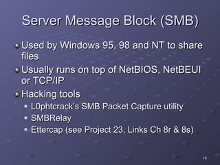 Server Message Block (SMB) Used by Windows 95, 98 and NT to share files Usually runs on top of NetBIOS, NetBEUI or TCP/IP Hacking tools L0phtcrack’s SMB Packet Capture utility SMBRelay Ettercap (see Project 23, Links Ch 8r & 8s) 