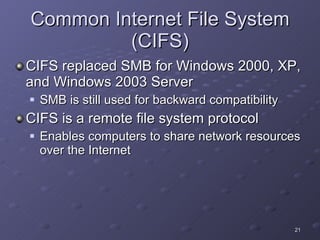 Common Internet File System (CIFS) CIFS replaced SMB for Windows 2000, XP, and Windows 2003 Server SMB is still used for backward compatibility CIFS is a remote file system protocol  Enables computers to share network resources over the Internet 