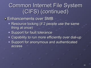 Common Internet File System (CIFS) (continued) Enhancements over SMB Resource locking (if 2 people use the same thing at once) Support for fault tolerance Capability to run more efficiently over dial-up Support for anonymous and authenticated access 