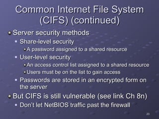 Common Internet File System (CIFS) (continued) Server security methods Share-level security A password assigned to a shared resource User-level security An access control list assigned to a shared resource Users must be on the list to gain access Passwords are stored in an encrypted form on the server But CIFS is still vulnerable (see link Ch 8n) Don’t let NetBIOS traffic past the firewall 