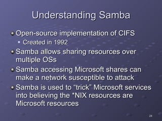 Understanding Samba Open-source implementation of CIFS Created in 1992 Samba allows sharing resources over multiple OSs Samba accessing Microsoft shares can make a network susceptible to attack Samba is used to “trick” Microsoft services into believing the *NIX resources are Microsoft resources 