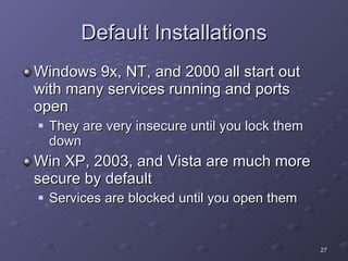 Default Installations Windows 9x, NT, and 2000 all start out with many services running and ports open They are very insecure until you lock them down Win XP, 2003, and Vista are much more secure by default Services are blocked until you open them 