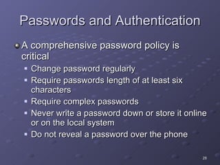 Passwords and Authentication A comprehensive password policy is critical Change password regularly Require passwords length of at least six characters Require complex passwords Never write a password down or store it online or on the local system Do not reveal a password over the phone 