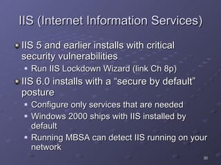 IIS (Internet Information Services) IIS 5 and earlier installs with critical security vulnerabilities Run IIS Lockdown Wizard (link Ch 8p) IIS 6.0 installs with a “secure by default” posture Configure only services that are needed Windows 2000 ships with IIS installed by default Running MBSA can detect IIS running on your network 