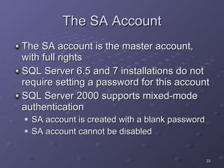 The SA Account The SA account is the master account, with full rights SQL Server 6.5 and 7 installations do not require setting a password for this account SQL Server 2000 supports mixed-mode authentication SA account is created with a blank password SA account cannot be disabled 