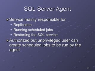 SQL Server Agent Service mainly responsible for Replication Running scheduled jobs Restarting the SQL service Authorized but unprivileged user can create scheduled jobs to be run by the agent 