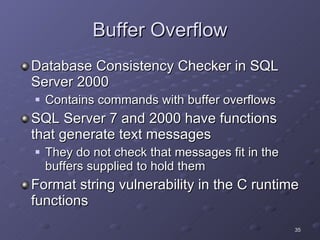 Buffer Overflow Database Consistency Checker in SQL Server 2000 Contains commands with buffer overflows SQL Server 7 and 2000 have functions that generate text messages They do not check that messages fit in the buffers supplied to hold them Format string vulnerability in the C runtime functions 