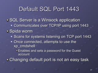 Default SQL Port 1443 SQL Server is a Winsock application Communicates over TCP/IP using port 1443 Spida worm Scans for systems listening on TCP port 1443 Once connected, attempts to use the xp_cmdshell Enables and sets a password for the Guest account Changing default port is not an easy task 
