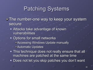 Patching Systems The number-one way to keep your system secure Attacks take advantage of known vulnerabilities Options for small networks Accessing Windows Update manually Automatic Updates This technique does not really ensure that all machines are patched at the same time Does not let you skip patches you don’t want 