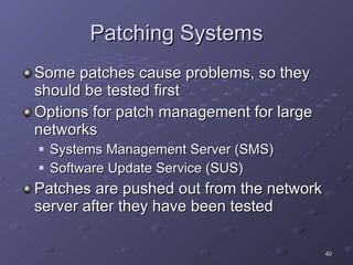 Patching Systems Some patches cause problems, so they should be tested first Options for patch management for large networks Systems Management Server (SMS) Software Update Service (SUS) Patches are pushed out from the network server after they have been tested 