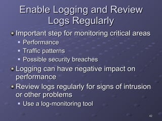 Enable Logging and Review Logs Regularly Important step for monitoring critical areas Performance Traffic patterns Possible security breaches Logging can have negative impact on performance Review logs regularly for signs of intrusion or other problems Use a log-monitoring tool 