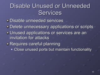 Disable Unused or Unneeded Services Disable unneeded services Delete unnecessary applications or scripts Unused applications or services are an invitation for attacks Requires careful planning Close unused ports but maintain functionality 