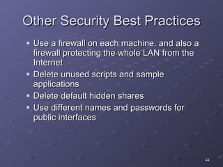 Other Security Best Practices Use a firewall on each machine, and also a firewall protecting the whole LAN from the Internet Delete unused scripts and sample applications Delete default hidden shares Use different names and passwords for public interfaces 