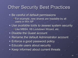Other Security Best Practices Be careful of default permissions For example, new shares are readable by all users in Win XP  Use available tools to assess system security Like MBSA, IIS Lockdown Wizard, etc. Disable the Guest account Rename the default Administrator account Enforce a good password policy Educate users about security Keep informed about current threats 