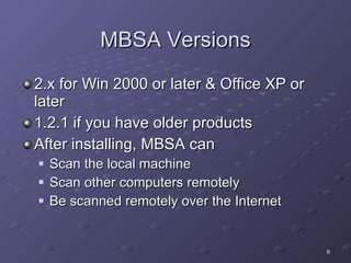 MBSA Versions 2.x for Win 2000 or later & Office XP or later 1.2.1 if you have older products  After installing, MBSA can Scan the local machine Scan other computers remotely Be scanned remotely over the Internet  