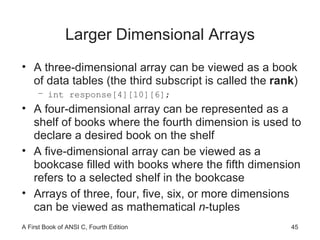 Larger Dimensional Arrays A three-dimensional array can be viewed as a book of data tables (the third subscript is called the  rank ) int response[4][10][6]; A four-dimensional array can be represented as a shelf of books where the fourth dimension is used to declare a desired book on the shelf A five-dimensional array can be viewed as a bookcase filled with books where the fifth dimension refers to a selected shelf in the bookcase Arrays of three, four, five, six, or more dimensions can be viewed as mathematical  n -tuples 
