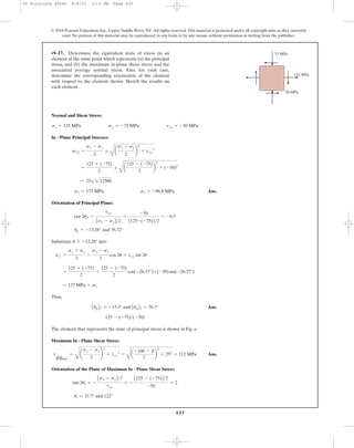 633
© 2010 Pearson Education, Inc., Upper Saddle River, NJ. All rights reserved.This material is protected under all copyright laws as they currently
exist. No portion of this material may be reproduced, in any form or by any means, without permission in writing from the publisher.
Normal and Shear Stress:
In - Plane Principal Stresses:
Ans.
Orientation of Principal Plane:
Substitute into
Thus,
Ans.
The element that represents the state of principal stress is shown in Fig. a.
Maximum In - Plane Shear Stress:
Ans.
Orientation of the Plane of Maximum In - Plane Shear Stress:
us = 31.7° and 122°
tan 2us = -
Asx - syB>2
txy
= -
A125 - (-75)B>2
-50
= 2
tmax
in-plane
=
C
¢
sx - sy
2
≤
2
+ txy
2
=
B
a
-100 - 0
2
b
2
+ 252
= 112 MPa
125 - (-75)>(-50)
AupB1 = -13.3° and AupB2 = 76.7°
= 137 MPa = s1
=
125 + (-75)
2
+
125 - (-75)
2
cos(-26.57°)+(-50)sin(-26.57°)
sx¿ =
sx + sy
2
+
sx - sy
2
cos 2u + txy sin 2u
u = -13.28°
up = -13.28° and 76.72°
tan 2uP =
txy
Asx - syB>2
=
-50
A125-(-75)B>2
= -0.5
s1 = 137 MPa s2 = -86.8 MPa
= 25; 212500
=
125 + (-75)
2
;
B
a
125 - (-75)
2
b
2
+ (-50)2
s1,2 =
sx - sy
2
;
B
a
sx - sy
2
b
2
+ txy
2
sx = 125 MPa sy = -75 MPa txy = -50 MPa
•9–17. Determine the equivalent state of stress on an
element at the same point which represents (a) the principal
stress, and (b) the maximum in-plane shear stress and the
associated average normal stress. Also, for each case,
determine the corresponding orientation of the element
with respect to the element shown. Sketch the results on
each element.
50 MPa
125 MPa
75 MPa
09 Solutions 46060 6/8/10 3:13 PM Page 633
 