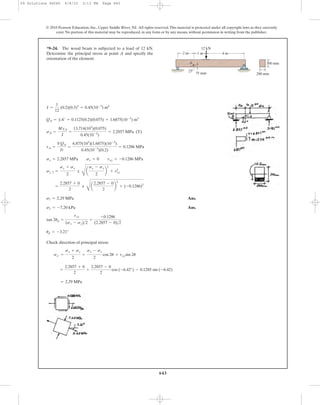 643
© 2010 Pearson Education, Inc., Upper Saddle River, NJ. All rights reserved.This material is protected under all copyright laws as they currently
exist. No portion of this material may be reproduced, in any form or by any means, without permission in writing from the publisher.
Ans.
Ans.
Check direction of principal stress:
= 2.29 MPa
=
2.2857 + 0
2
+
2.2857 - 0
2
cos (-6.42°) - 0.1285 sin (-6.42)
sx¿ =
sx + sy
2
+
sx - sy
2
cos 2u + txysin 2u
up = -3.21°
tan 2up =
txy
(sx - sy)>2
=
-0.1286
(2.2857 - 0)>2
s2 = -7.20 kPa
s1 = 2.29 MPa
=
2.2857 + 0
2
;
C
a
2.2857 - 0
2
b
2
+ (-0.1286)2
s1, 2 =
sx + sy
2
;
C
a
sx - sy
2
b
2
+ t2
xy
sx = 2.2857 MPa sy = 0 txy = -0.1286 MPa
tA =
VQA
It
=
6.875(103
)(1.6875)(10-3
)
0.45(10-3
)(0.2)
= 0.1286 MPa
sA =
MyA
I
=
13.714(103
)(0.075)
0.45(10-3
)
= 2.2857 MPa (T)
QA = yA¿ = 0.1125(0.2)(0.075) = 1.6875(10-3
) m3
I =
1
12
(0.2)(0.3)3
= 0.45(10-3
) m4
*9–24. The wood beam is subjected to a load of 12 kN.
Determine the principal stress at point A and specify the
orientation of the element.
2 m 4 m1 m
12 kN
25Њ
75 mm
300 mm
200 mm
A
09 Solutions 46060 6/8/10 3:13 PM Page 643
 