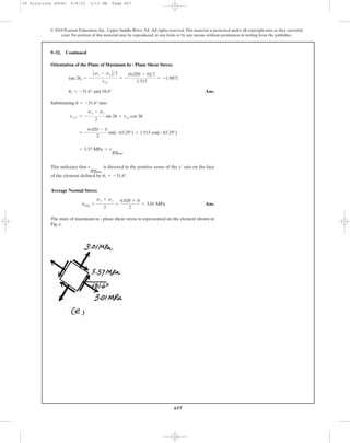 657
Orientation of the Plane of Maximum In - Plane Shear Stress:
Ans.
Substituting into
This indicates that is directed in the positive sense of the axis on the face
of the element defined by .
Average Normal Stress:
Ans.
The state of maximum in - plane shear stress is represented on the element shown in
Fig. e.
savg =
sx + sy
2
=
6.020 + 0
2
= 3.01 MPa
us = -31.6°
y¿tmax
in-plane
= 3.37 MPa = tmax
in-plane
= -
6.020 - 0
2
sin(-63.29°) + 1.515 cos(-63.29°)
tx¿y¿ = -
sx - sy
2
sin 2u + txy cos 2u
u = -31.6°
us = -31.6° and 58.4°
tan 2us = -
Asx - syB>2
txy
= -
(6.020 - 0)>2
1.515
= -1.9871
9–32. Continued
© 2010 Pearson Education, Inc., Upper Saddle River, NJ. All rights reserved.This material is protected under all copyright laws as they currently
exist. No portion of this material may be reproduced, in any form or by any means, without permission in writing from the publisher.
09 Solutions 46060 6/8/10 3:13 PM Page 657
 