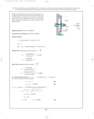 658
© 2010 Pearson Education, Inc., Upper Saddle River, NJ. All rights reserved.This material is protected under all copyright laws as they currently
exist. No portion of this material may be reproduced, in any form or by any means, without permission in writing from the publisher.
Support Reactions: As shown on FBD(a).
Internal Forces and Moment: As shown on FBD(b).
Section Properties:
Normal Stress: Applying the flexure formula .
Shear Stress: Applying the shear formula
In - Plane Principal Stresses: , , and for point A.
Since no shear stress acts on the element.
Ans.
Ans.
and for point B.Applying Eq. 9-5
Ans.s1 = 24.0 s2 = -24.0 MPa
= 0 ; 24.0
= 0 ; 20 + (-24.0)2
s1,2 =
sx + sy
2
;
C
a
sx - sy
2
b
2
+ t2
xy
txy = -24.0 MPasx = sy = 0
s2 = sy = -192 MPa
s1 = sx = 0
txy = 0sy = -192 MPasx = 0
tB =
24.0(103
)C9.375(10-6
)D
0.3125(10-6
)(0.03)
= 24.0 MPa
tA =
24.0(103
)(0)
0.3125(10-6
)(0.03)
= 0
t =
VQ
It
sB = -
2.40(103
)(0)
0.3125(10-6
)
= 0
sA = -
2.40(103
)(0.025)
0.3125(10-6
)
= -192 MPa
s = -
My
I
QB = y¿A¿ = 0.0125(0.025)(0.03) = 9.375A10-6
B m3
QA = 0
I =
1
12
(0.03) A0.053
B = 0.3125 A10-6
B m4
•9–33. The clamp bears down on the smooth surface at E
by tightening the bolt. If the tensile force in the bolt is 40
kN, determine the principal stress at points A and B and
show the results on elements located at each of these
points. The cross-sectional area at A and B is shown in the
adjacent figure.
100 mm
50 mm
A
E
B
B
A
50 mm
30 mm
25 mm
100 mm
300 mm
09 Solutions 46060 6/8/10 3:13 PM Page 658
 