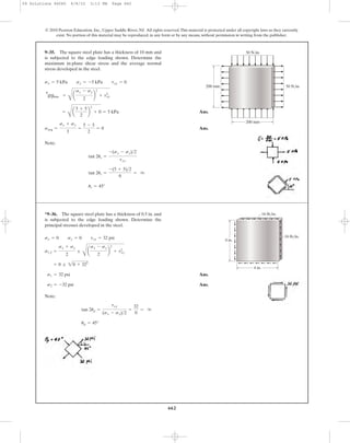 662
© 2010 Pearson Education, Inc., Upper Saddle River, NJ. All rights reserved.This material is protected under all copyright laws as they currently
exist. No portion of this material may be reproduced, in any form or by any means, without permission in writing from the publisher.
Ans.
Ans.
Note:
us = 45°
tan 2us =
-(5 + 5)>2
0
= q
tan 2us =
-(sx - sy)>2
txy
savg =
sx + sy
3
=
5 - 5
2
= 0
=
C
a
5 + 5
2
b
2
+ 0 = 5 kPa
tmax
in-plane =
C
a
sx - sy
2
b
2
+ txy
2
sx = 5 kPa sy = -5 kPa txy = 0
9–35. The square steel plate has a thickness of 10 mm and
is subjected to the edge loading shown. Determine the
maximum in-plane shear stress and the average normal
stress developed in the steel.
200 mm
200 mm
50 N/m
50 N/m
Ans.
Ans.
Note:
up = 45°
tan 2up =
txy
(sx - sy)>2
=
32
0
= q
s2 = -32 psi
s1 = 32 psi
= 0 ; 20 + 322
s1,2 =
sx + sy
2
;
C
a
sx - sy
2
b
2
+ txy
2
sx = 0 sy = 0 txy = 32 psi
*9–36. The square steel plate has a thickness of 0.5 in. and
is subjected to the edge loading shown. Determine the
principal stresses developed in the steel.
4 in.
4 in.
16 lb/in.
16 lb/in.
09 Solutions 46060 6/8/10 3:13 PM Page 662
 