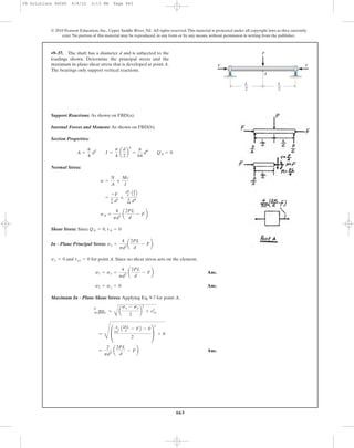 663
© 2010 Pearson Education, Inc., Upper Saddle River, NJ. All rights reserved.This material is protected under all copyright laws as they currently
exist. No portion of this material may be reproduced, in any form or by any means, without permission in writing from the publisher.
Support Reactions: As shown on FBD(a).
Internal Forces and Moment: As shown on FBD(b).
Section Properties:
Normal Stress:
Shear Stress: Since ,
In - Plane Principal Stress: .
and for point A. Since no shear stress acts on the element,
Ans.
Ans.
Maximum In - Plane Shear Stress: Applying Eq. 9-7 for point A,
Ans.=
2
pd2
a
2PL
d
- Fb
=
Q
£
4
pd
2 A2PL
d - FB - 0
2
≥
2
+ 0
t max
in-plane =
B
a
sx - sy
2
b
2
+ txy
2
s2 = sy = 0
s1 = sx =
4
pd2
a
2PL
d
- Fb
txy = 0sy = 0
sx =
4
pd2
a
2PL
d
- Fb
tA = 0QA = 0
sA =
4
pd2
a
2PL
d
- Fb
=
-F
p
4 d2
;
pL
4 Ad
2 B
p
64 d4
s =
N
A
;
Mc
I
A =
p
4
d2
I =
p
4
a
d
2
b
4
=
p
64
d4
QA = 0
•9–37. The shaft has a diameter d and is subjected to the
loadings shown. Determine the principal stress and the
maximum in-plane shear stress that is developed at point A.
The bearings only support vertical reactions.
A
F F
P
L
2
L
2
09 Solutions 46060 6/8/10 3:13 PM Page 663
 